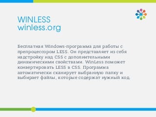 Бесплатная Windows-программа для работы с
препроцессором LESS. Он представляет из себя
надстройку над CSS с дополнительными
динамическими свойствами. WinLess поможет
конвертировать LESS в CSS. Программа
автоматически сканирует выбранную папку и
выбирает файлы, которые содержат нужный код.
WINLESS
winless.org
 