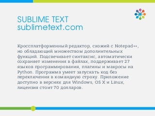 Кроссплатформенный редактор, схожий с Notepad++,
но обладающий множеством дополнительных
функций. Подсвечивает синтаксис, автоматически
сохраняет изменения в файлах, поддерживает 27
языков программирования, плагины и макросы на
Python. Программа умеет запускать код без
переключения в командную строку. Приложение
доступно в версиях для Windows, OS X и Linux,
лицензия стоит 70 долларов.
SUBLIME TEXT
sublimetext.com
 