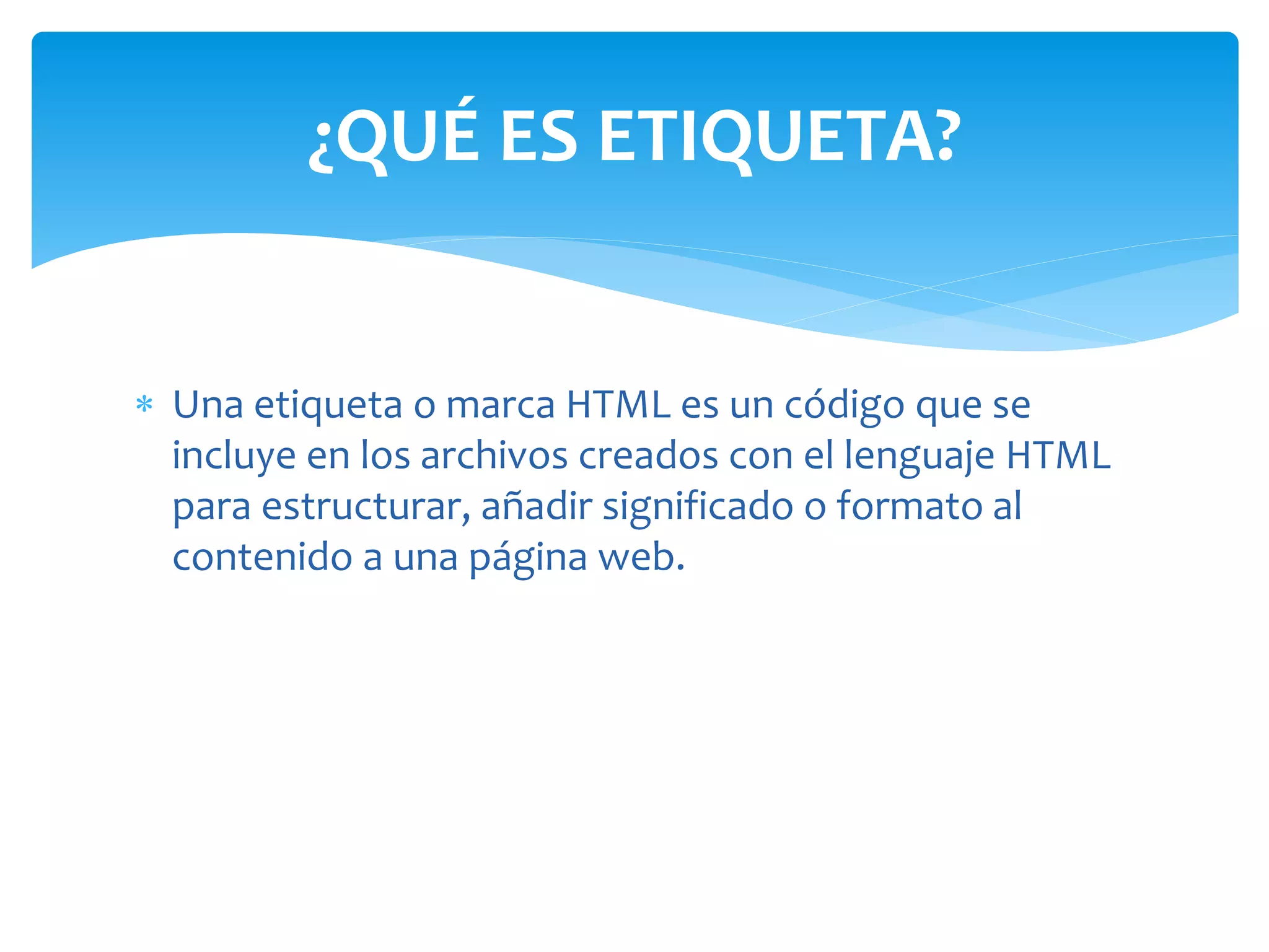  Una etiqueta o marca HTML es un código que se
incluye en los archivos creados con el lenguaje HTML
para estructurar, añadir significado o formato al
contenido a una página web.
¿QUÉ ES ETIQUETA?
 