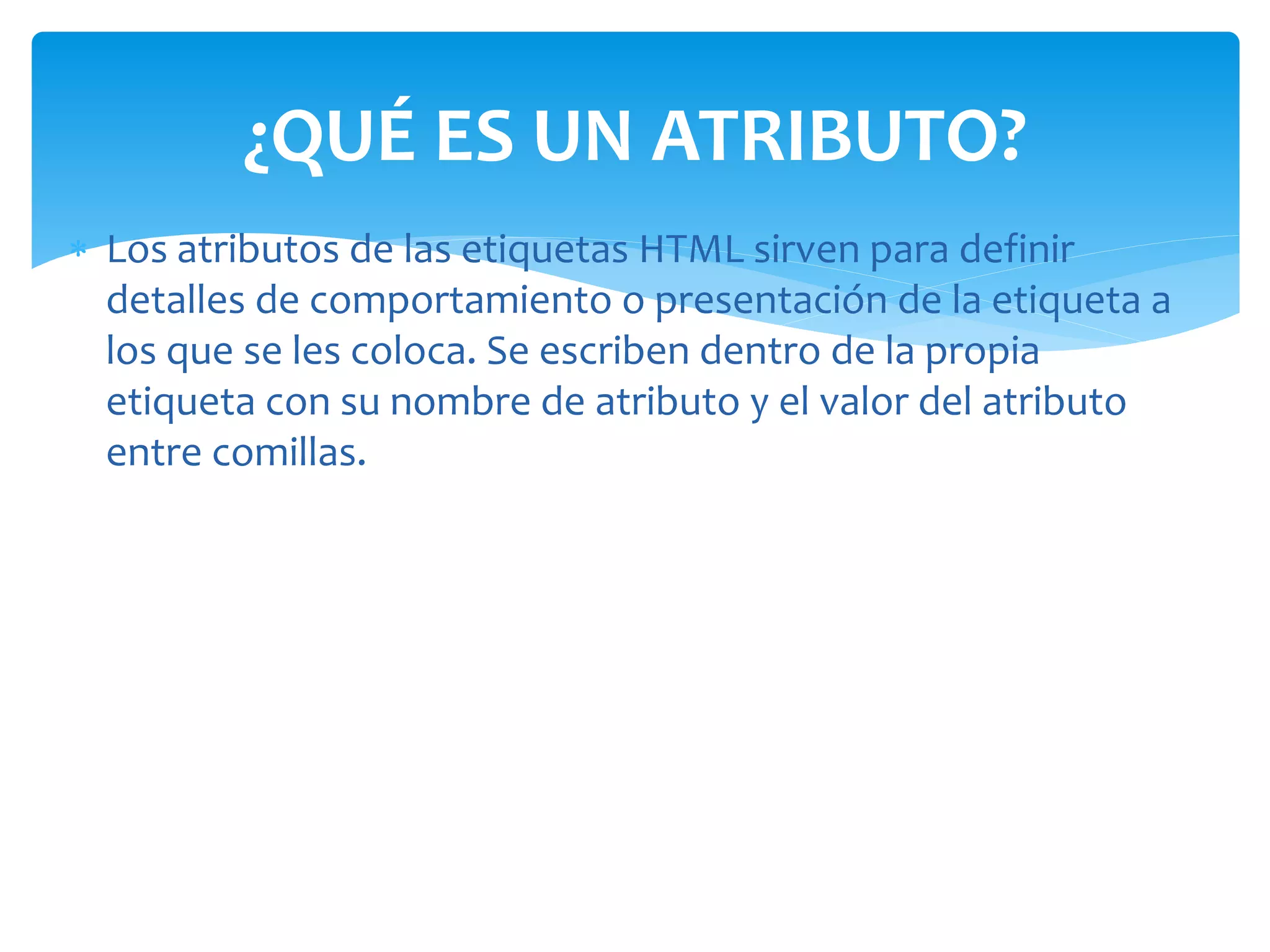  Los atributos de las etiquetas HTML sirven para definir
detalles de comportamiento o presentación de la etiqueta a
los que se les coloca. Se escriben dentro de la propia
etiqueta con su nombre de atributo y el valor del atributo
entre comillas.
¿QUÉ ES UN ATRIBUTO?
 