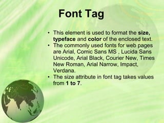 Font Tag
• This element is used to format the size,
typeface and color of the enclosed text.
• The commonly used fonts for web pages
are Arial, Comic Sans MS , Lucida Sans
Unicode, Arial Black, Courier New, Times
New Roman, Arial Narrow, Impact,
Verdana.
• The size attribute in font tag takes values
from 1 to 7.
 