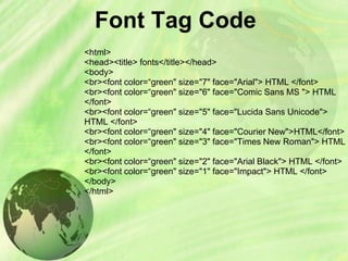 Font Tag Code
<html>
<head><title> fonts</title></head>
<body>
<br><font color=“green" size="7" face="Arial"> HTML </font>
<br><font color=“green" size="6" face="Comic Sans MS "> HTML
</font>
<br><font color=“green" size="5" face="Lucida Sans Unicode">
HTML </font>
<br><font color=“green" size="4" face="Courier New">HTML</font>
<br><font color=“green" size="3" face="Times New Roman"> HTML
</font>
<br><font color=“green" size="2" face="Arial Black"> HTML </font>
<br><font color=“green" size="1" face="Impact"> HTML </font>
</body>
</html>
 