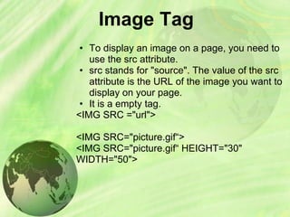 Image Tag
• To display an image on a page, you need to
use the src attribute.
• src stands for "source". The value of the src
attribute is the URL of the image you want to
display on your page.
• It is a empty tag.
<IMG SRC ="url">
<IMG SRC="picture.gif“>
<IMG SRC="picture.gif“ HEIGHT="30"
WIDTH="50">
 