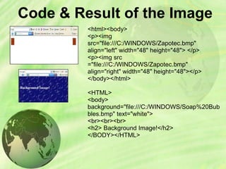 Code & Result of the Image
<html><body>
<p><img
src="file:///C:/WINDOWS/Zapotec.bmp"
align="left" width="48" height="48"> </p>
<p><img src
="file:///C:/WINDOWS/Zapotec.bmp"
align="right" width="48" height="48"></p>
</body></html>
<HTML>
<body>
background="file:///C:/WINDOWS/Soap%20Bub
bles.bmp" text="white">
<br><br><br>
<h2> Background Image!</h2>
</BODY></HTML>
 