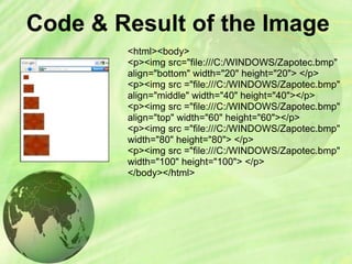 Code & Result of the Image
<html><body>
<p><img src="file:///C:/WINDOWS/Zapotec.bmp"
align="bottom" width="20" height="20"> </p>
<p><img src ="file:///C:/WINDOWS/Zapotec.bmp"
align="middle" width="40" height="40"></p>
<p><img src ="file:///C:/WINDOWS/Zapotec.bmp"
align="top" width="60" height="60"></p>
<p><img src ="file:///C:/WINDOWS/Zapotec.bmp"
width="80" height="80"> </p>
<p><img src ="file:///C:/WINDOWS/Zapotec.bmp"
width="100" height="100"> </p>
</body></html>
 