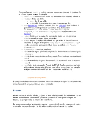Dentro del cuerpo <body> es posible encontrar numerosas etiquetas. A continuación
se indican algunas a modo de ejemplo:
o <h1> a <h6>: encabezados o títulos del documento con diferente relevancia.
o <table>: define una tabla.
 <tr>: fila de una tabla.
 <td>: celda de una tabla (debe estar dentro de una fila).
o <a>: hipervínculo o enlace, dentro o fuera del sitio web. Debe definirse el
parámetro de pasada por medio del atributo href. Por ejemplo:
<a href="http://www.example.com" title="Ejemplo"
target="_blank" tabindex="1">Ejemplo</a> se representa como
Ejemplo).
o <div>: división de la página. Se recomienda, junto con css, en vez de
<table> cuando se desea alinear contenido.
o <img>: imagen. Requiere del atributo src, que indica la ruta en la que se
encuentra la imagen. Por ejemplo: <img src="./imágenes/mifoto.jpg"
/>. Es conveniente, por accesibilidad, poner un atributo alt="texto
alternativo".
o <li><ol><ul>: etiquetas para listas.
o <b>: texto en negrita (etiqueta desaprobada. Se recomienda usar la etiqueta
<strong>).
o <i>: texto en cursiva (etiqueta desaprobada. Se recomienda usar la etiqueta
<em>).
o <s>: texto tachado (etiqueta desaprobada. Se recomienda usar la etiqueta
<del>).
o <u>: Antes texto subrayado. A partir de HTML 5 define porciones de texto
diferenciadas o destacadas del resto, para indicar correcciones por ejemplo.
(etiqueta desaprobada en HTML 4.01 y redefinida en HTML 5)
Las partesdel computador
El computadorde escritoriocuentaconvarias partesque sonnecesariasparasu funcionamiento,
entre ellasestánlatorre,lapantalla,el ratóny el teclado.
La torre
Es una carcasa de metal o plástico, y quizá, la parte más importante del computador. En su
interior se encuentran componentes que hacen que todas las otras partes cumplan su
función. Es el equivalente al cerebro del computador.
En las partes de adelante y atrás tiene puertos y botones donde puedes conectar más partes
o encender y apagar el equipo. Su ubicación cambia según el modelo del equipo.
 
