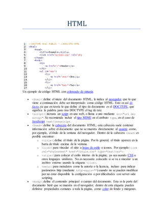 HTML
Un ejemplo de código HTML con coloreado de sintaxis.
 <html>: define el inicio del documento HTML, le indica al navegador que lo que
viene a continuación debe ser interpretado como código HTML. Esto es así de
facto, ya que en teoría lo que define el tipo de documento es el DOCTYPE, que
significa la palabra justo tras DOCTYPE el tag de raíz.
 <script>: incrusta un script en una web, o llama a uno mediante src="url del
script". Se recomienda incluir el tipo MIME en el atributo type, en el caso de
JavaScript text/javascript.
 <head>: define la cabecera del documento HTML; esta cabecera suele contener
información sobre el documento que no se muestra directamente al usuario como,
por ejemplo, el título de la ventana del navegador. Dentro de la cabecera <head> es
posible encontrar:
o <title>: define el título de la página. Por lo general, el título aparece en la
barra de título encima de la ventana.
o <link>: para vincular el sitio a hojas de estilo o iconos. Por ejemplo:<link
rel="stylesheet" href="/style.css" type="text/css">.
o <style>: para colocar el estilo interno de la página; ya sea usando CSS u
otros lenguajes similares. No es necesario colocarlo si se va a vincular a un
archivo externo usando la etiqueta <link>.
o <meta>: para metadatos como la autoría o la licencia, incluso para indicar
parámetros http (mediante http-equiv="") cuando no se pueden modificar
por no estar disponible la configuración o por dificultades con server-side
scripting.
 <body>: define el contenido principal o cuerpo del documento. Esta es la parte del
documento html que se muestra en el navegador; dentro de esta etiqueta pueden
definirse propiedades comunes a toda la página, como color de fondo y márgenes.
 