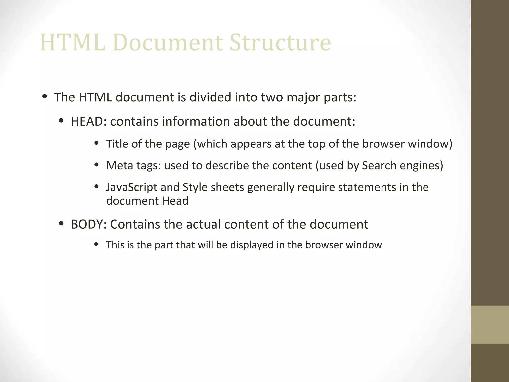 HTML Document Structure
• The HTML document is divided into two major parts:
• HEAD: contains information about the document:
• Title of the page (which appears at the top of the browser window)
• Meta tags: used to describe the content (used by Search engines)
• JavaScript and Style sheets generally require statements in the
document Head
• BODY: Contains the actual content of the document
• This is the part that will be displayed in the browser window
 