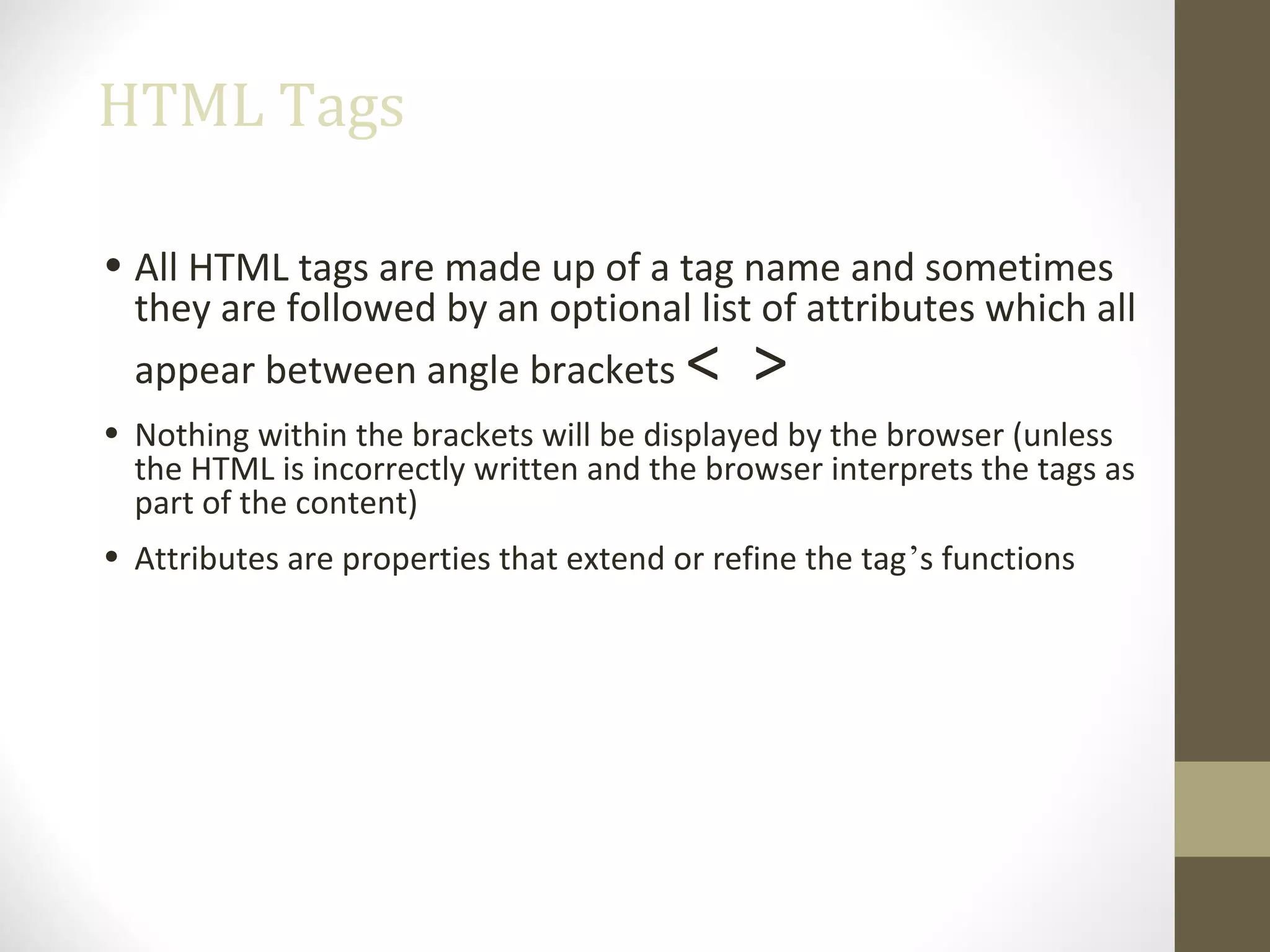 HTML Tags
• All HTML tags are made up of a tag name and sometimes
they are followed by an optional list of attributes which all
appear between angle brackets < >
• Nothing within the brackets will be displayed by the browser (unless
the HTML is incorrectly written and the browser interprets the tags as
part of the content)
• Attributes are properties that extend or refine the tag’s functions
 