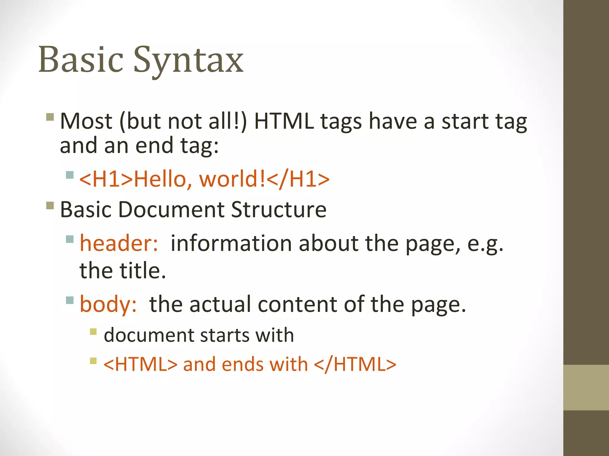 Basic Syntax
Most (but not all!) HTML tags have a start tag
and an end tag:
<H1>Hello, world!</H1>
Basic Document Structure
header: information about the page, e.g.
the title.
body: the actual content of the page.
 document starts with
 <HTML> and ends with </HTML>
 