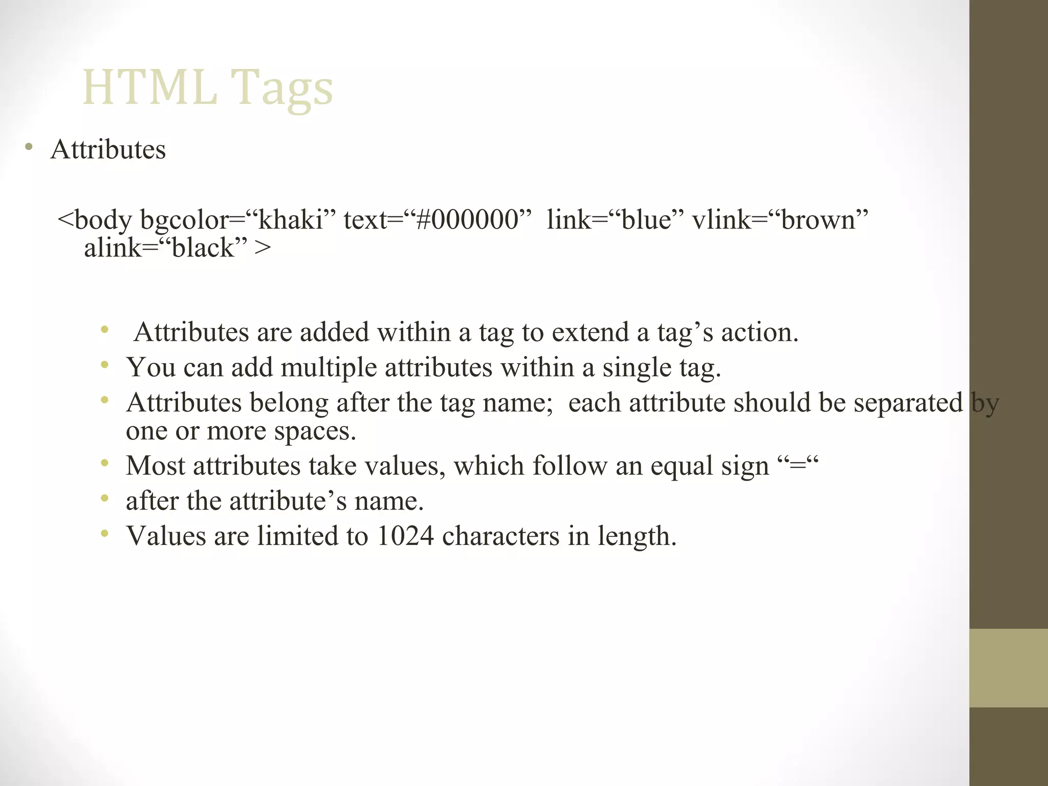 HTML Tags
• Attributes
<body bgcolor=“khaki” text=“#000000” link=“blue” vlink=“brown”
alink=“black” >
• Attributes are added within a tag to extend a tag’s action.
• You can add multiple attributes within a single tag.
• Attributes belong after the tag name; each attribute should be separated by
one or more spaces.
• Most attributes take values, which follow an equal sign “=“
• after the attribute’s name.
• Values are limited to 1024 characters in length.
 