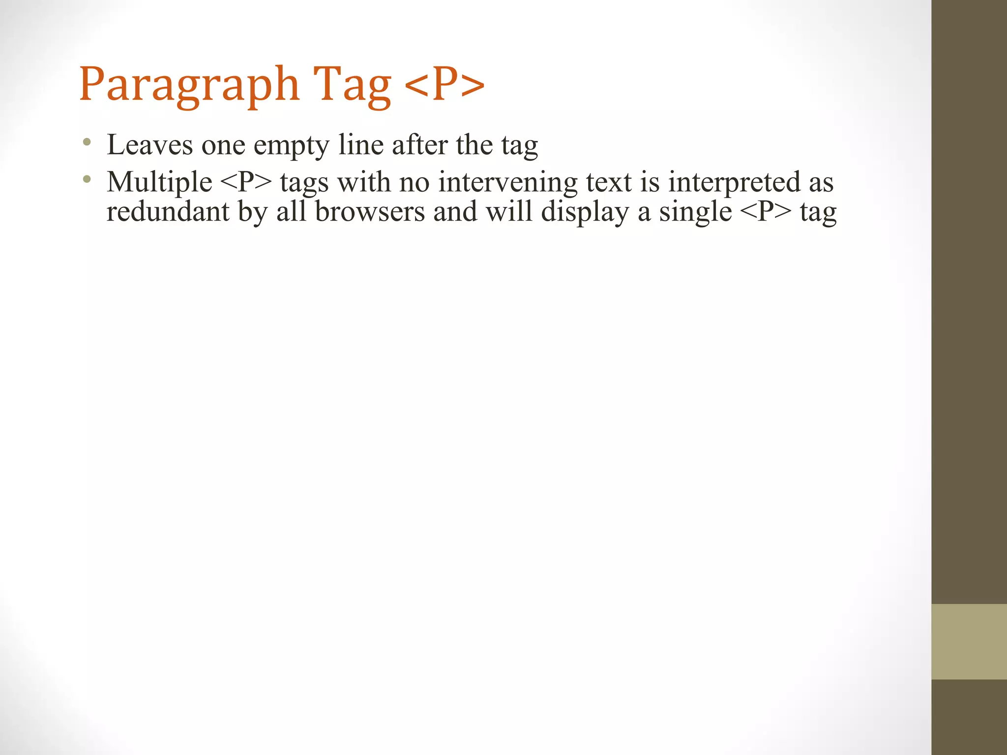 Paragraph Tag <P>
• Leaves one empty line after the tag
• Multiple <P> tags with no intervening text is interpreted as
redundant by all browsers and will display a single <P> tag
 