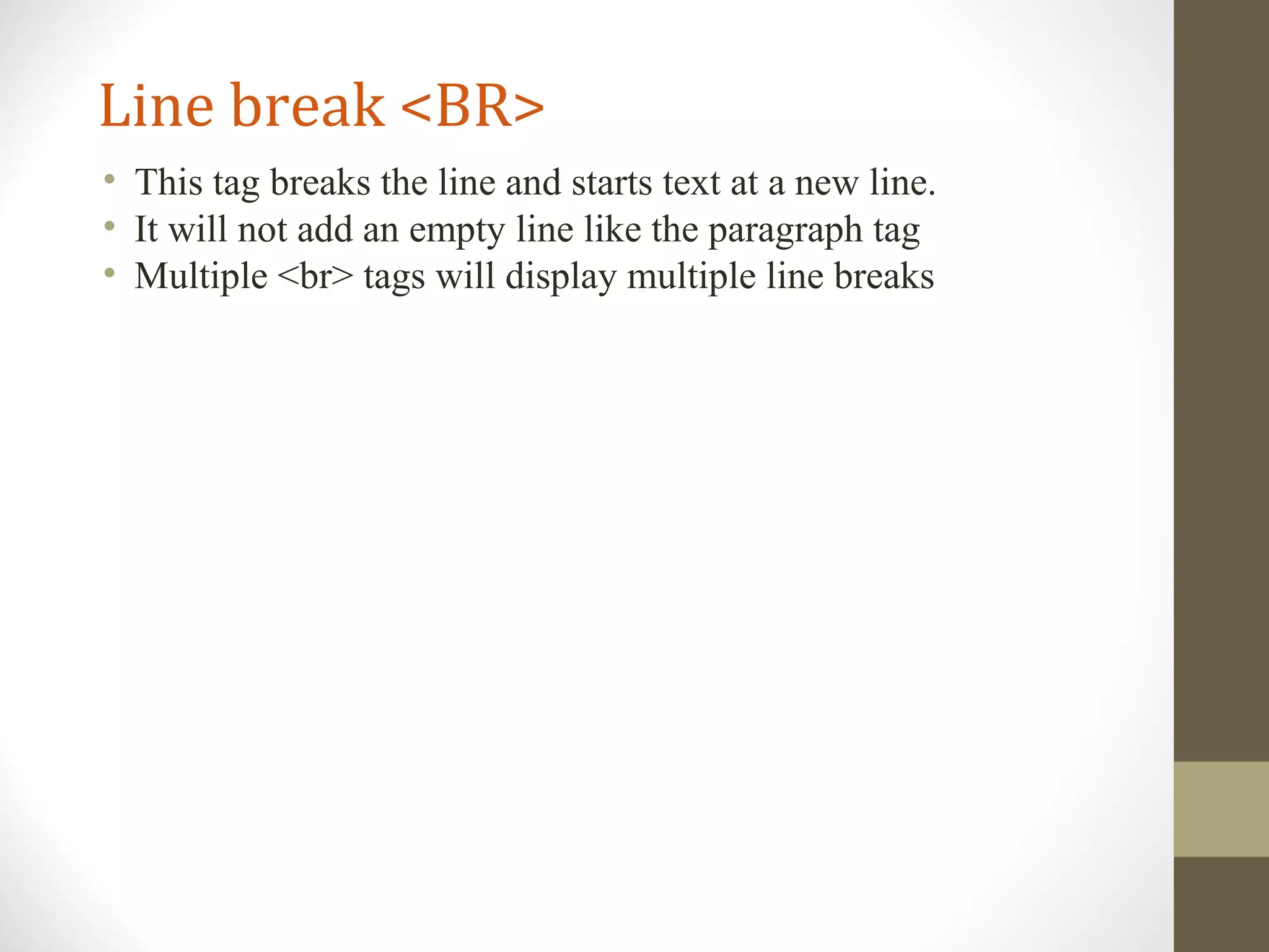 Line break <BR>
• This tag breaks the line and starts text at a new line.
• It will not add an empty line like the paragraph tag
• Multiple <br> tags will display multiple line breaks
 