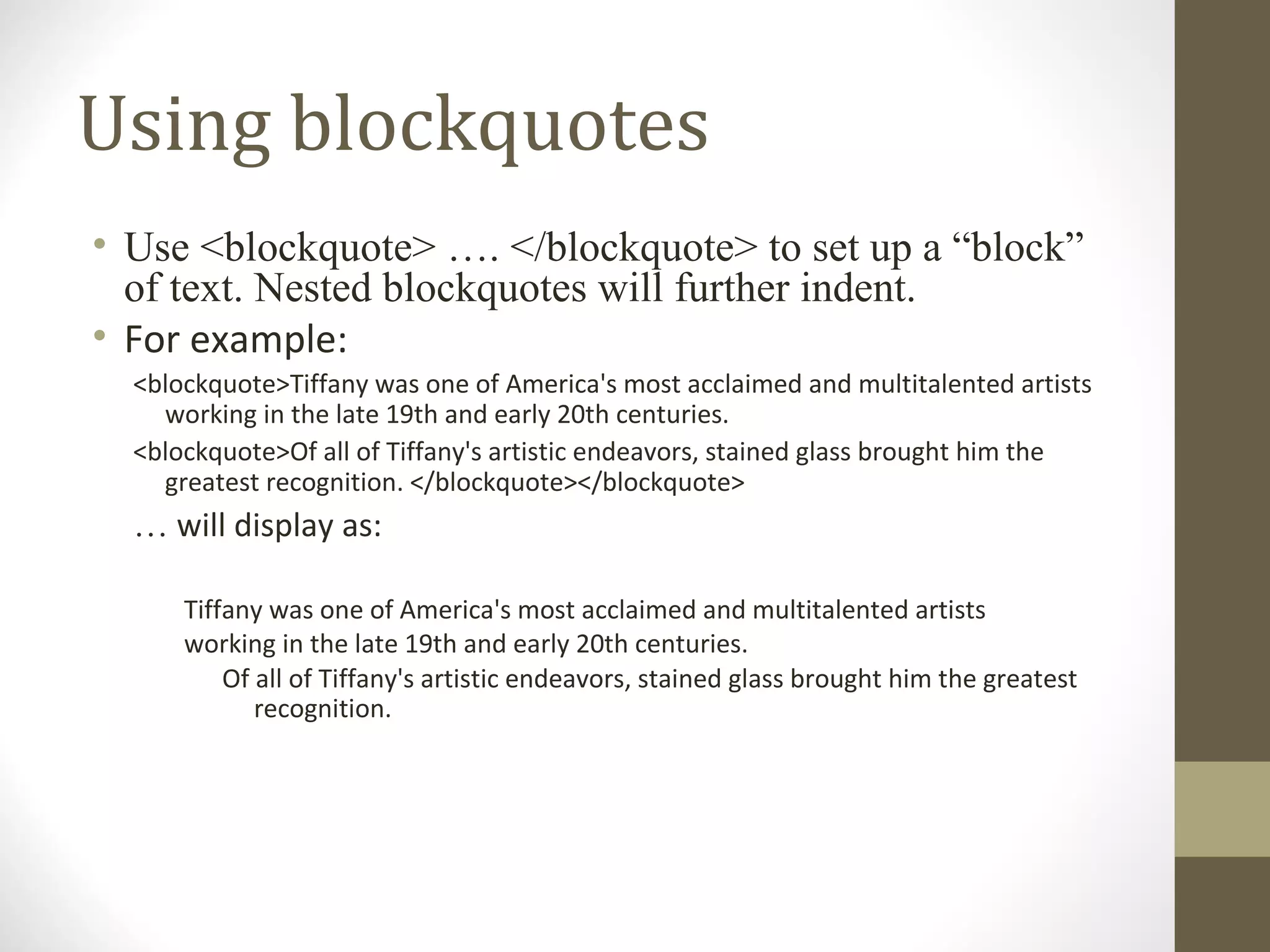 Using blockquotes
• Use <blockquote> …. </blockquote> to set up a “block”
of text. Nested blockquotes will further indent.
• For example:
<blockquote>Tiffany was one of America's most acclaimed and multitalented artists
working in the late 19th and early 20th centuries.
<blockquote>Of all of Tiffany's artistic endeavors, stained glass brought him the
greatest recognition. </blockquote></blockquote>
… will display as:
Tiffany was one of America's most acclaimed and multitalented artists
working in the late 19th and early 20th centuries.
Of all of Tiffany's artistic endeavors, stained glass brought him the greatest
recognition.
 