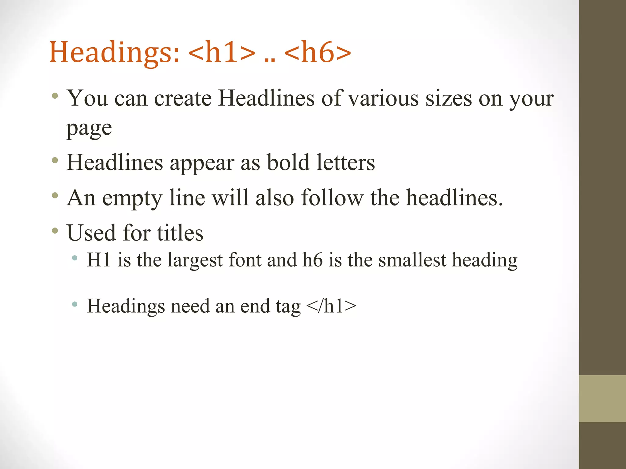 Headings: <h1> .. <h6>
• You can create Headlines of various sizes on your
page
• Headlines appear as bold letters
• An empty line will also follow the headlines.
• Used for titles
• H1 is the largest font and h6 is the smallest heading
• Headings need an end tag </h1>
 