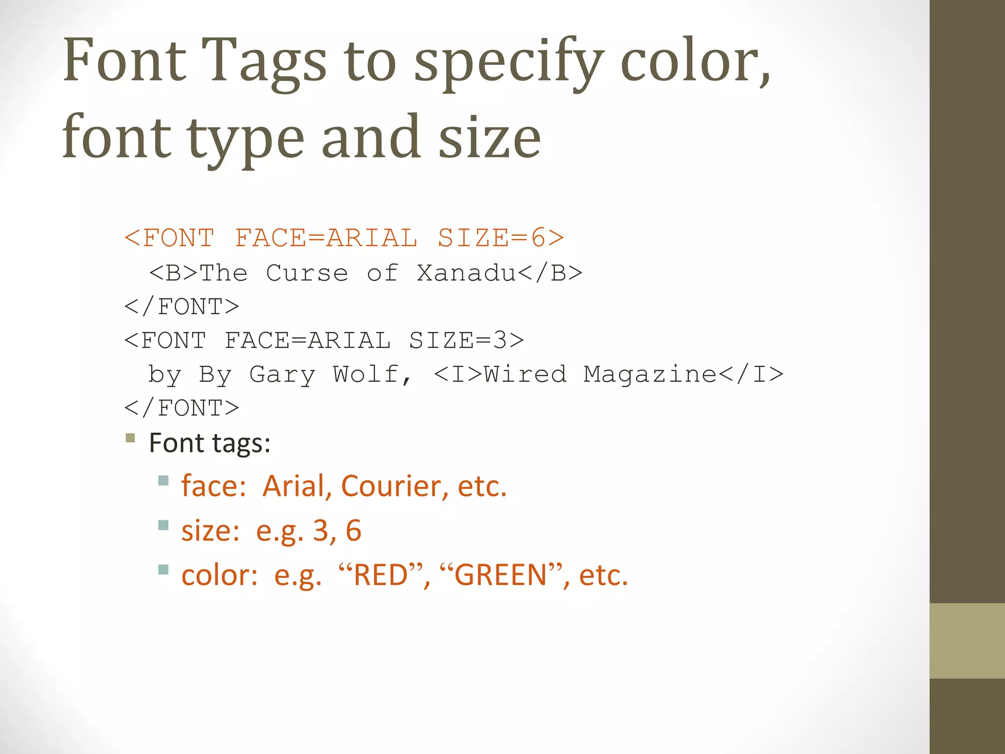 Font Tags to specify color,
font type and size
<FONT FACE=ARIAL SIZE=6>
<B>The Curse of Xanadu</B>
</FONT>
<FONT FACE=ARIAL SIZE=3>
by By Gary Wolf, <I>Wired Magazine</I>
</FONT>
 Font tags:
 face: Arial, Courier, etc.
 size: e.g. 3, 6
 color: e.g. “RED”, “GREEN”, etc.
 