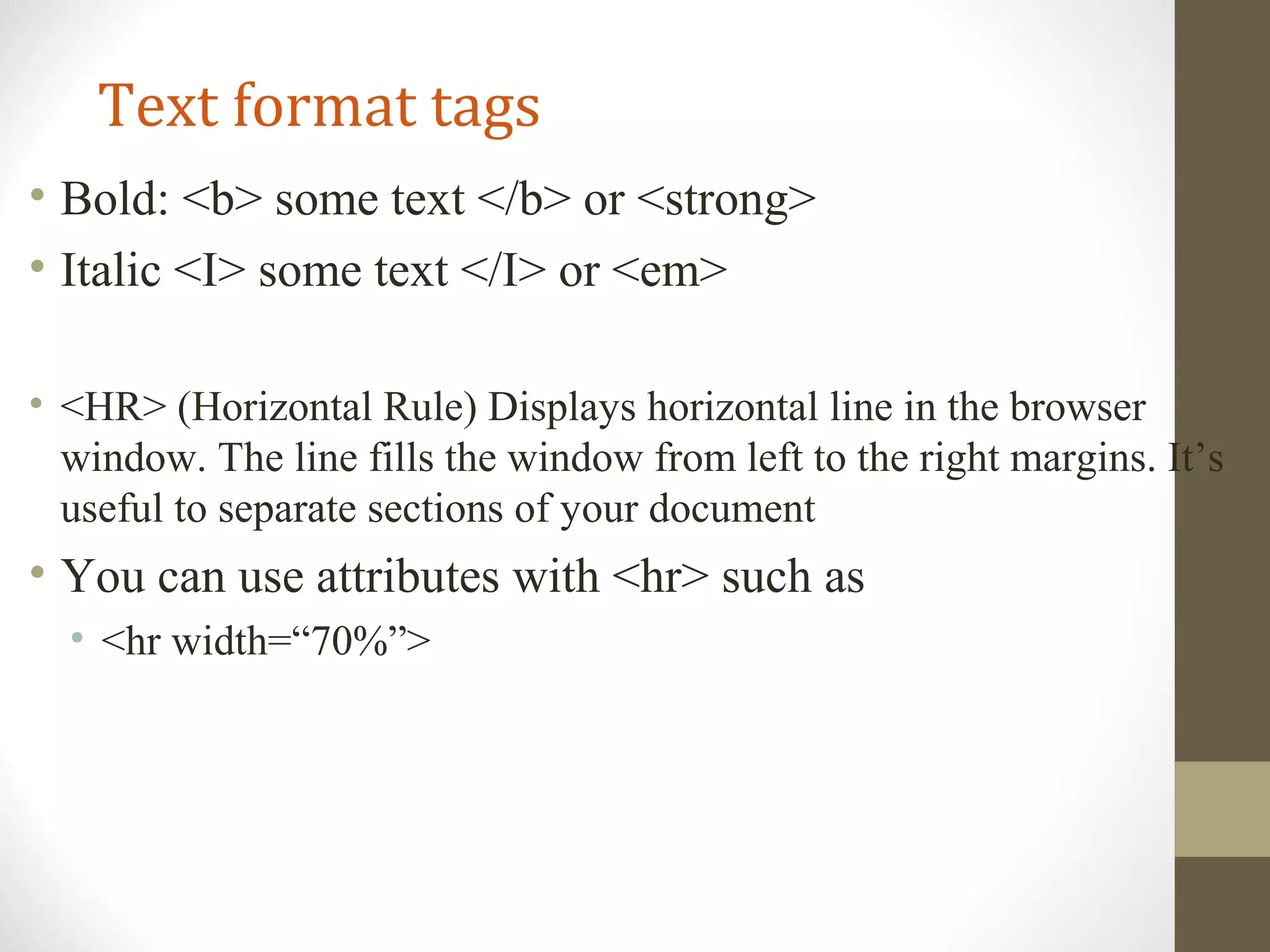 Text format tags
• Bold: <b> some text </b> or <strong>
• Italic <I> some text </I> or <em>
• <HR> (Horizontal Rule) Displays horizontal line in the browser
window. The line fills the window from left to the right margins. It’s
useful to separate sections of your document
• You can use attributes with <hr> such as
• <hr width=“70%”>
 