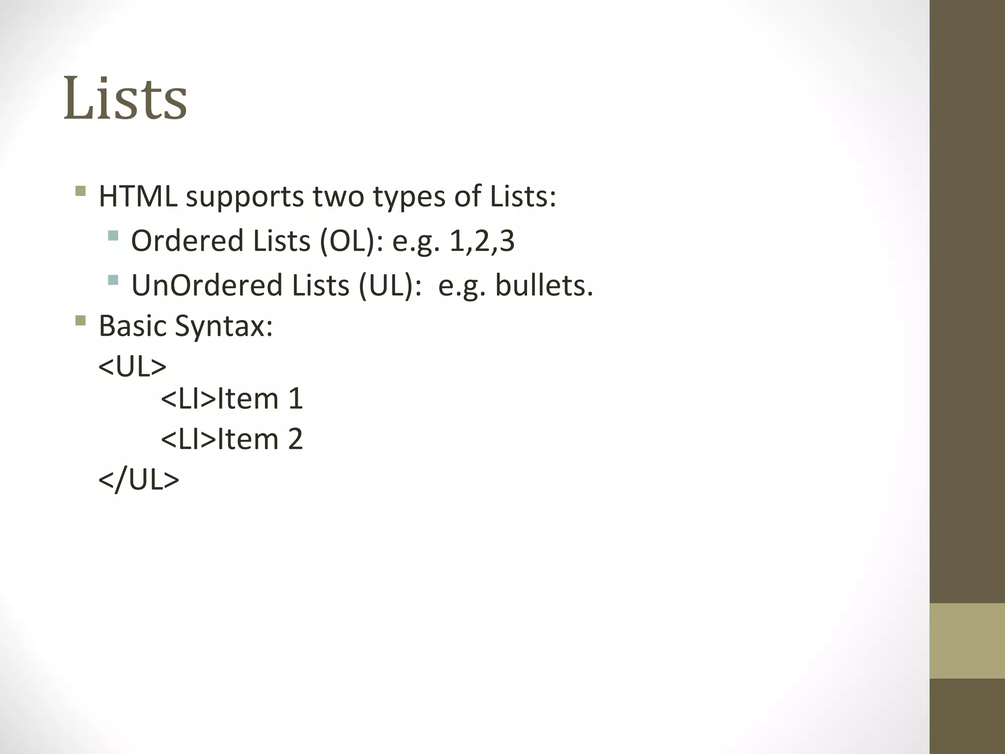 Lists
 HTML supports two types of Lists:
 Ordered Lists (OL): e.g. 1,2,3
 UnOrdered Lists (UL): e.g. bullets.
 Basic Syntax:
<UL>
<LI>Item 1
<LI>Item 2
</UL>
 