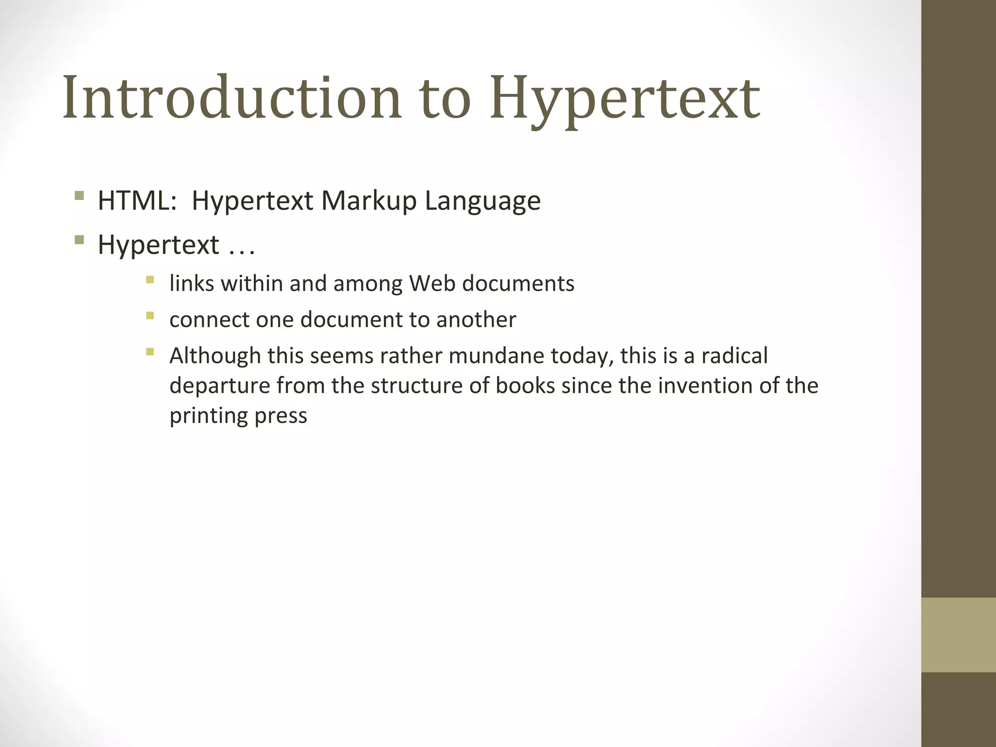 Introduction to Hypertext
 HTML: Hypertext Markup Language
 Hypertext …
 links within and among Web documents
 connect one document to another
 Although this seems rather mundane today, this is a radical
departure from the structure of books since the invention of the
printing press
 