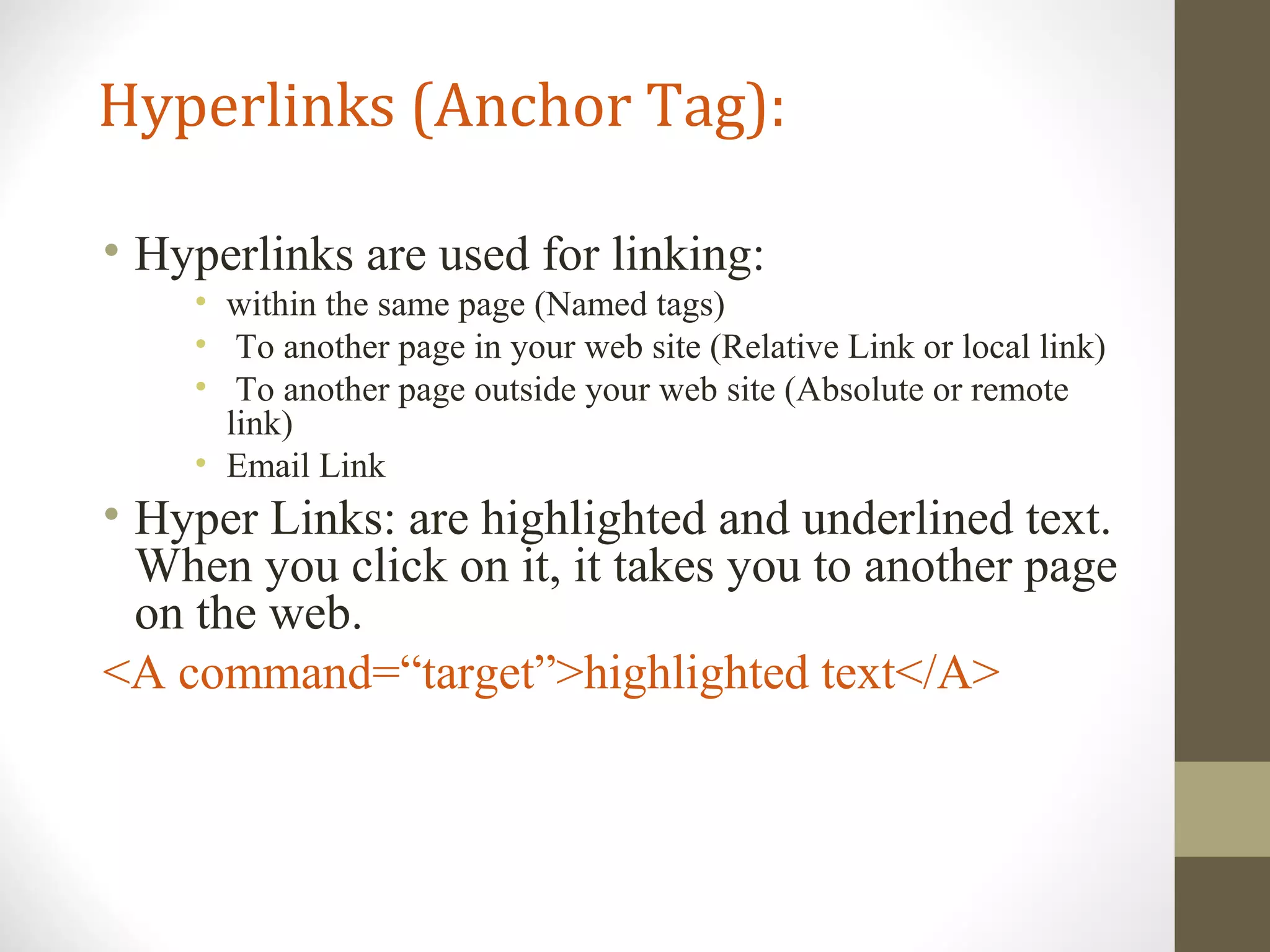 Hyperlinks (Anchor Tag):
• Hyperlinks are used for linking:
• within the same page (Named tags)
• To another page in your web site (Relative Link or local link)
• To another page outside your web site (Absolute or remote
link)
• Email Link
• Hyper Links: are highlighted and underlined text.
When you click on it, it takes you to another page
on the web.
<A command=“target”>highlighted text</A>
 