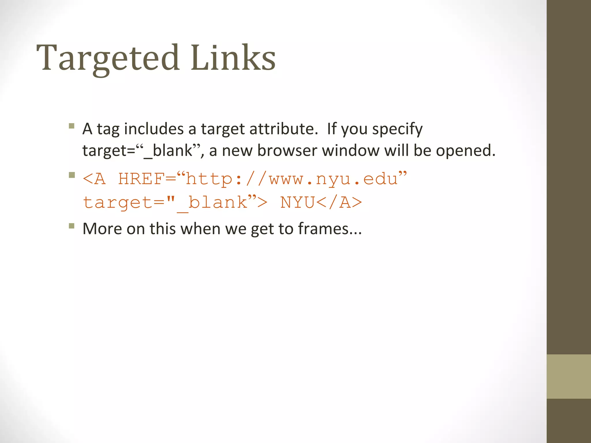 Targeted Links
 A tag includes a target attribute. If you specify
target=“_blank”, a new browser window will be opened.
 <A HREF=“http://www.nyu.edu”
target="_blank”> NYU</A>
 More on this when we get to frames...
 