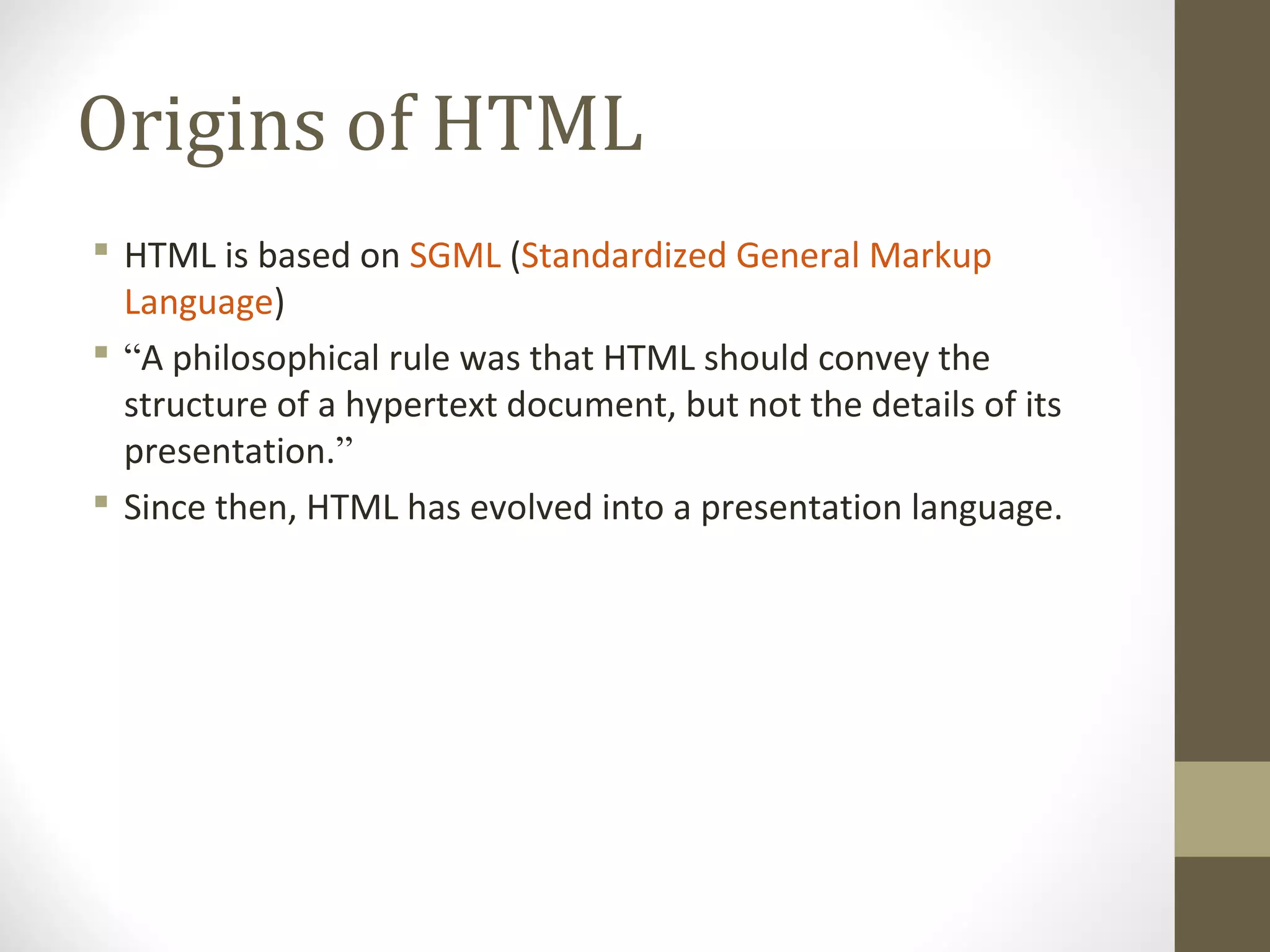 Origins of HTML
 HTML is based on SGML (Standardized General Markup
Language)
 “A philosophical rule was that HTML should convey the
structure of a hypertext document, but not the details of its
presentation.”
 Since then, HTML has evolved into a presentation language.
 