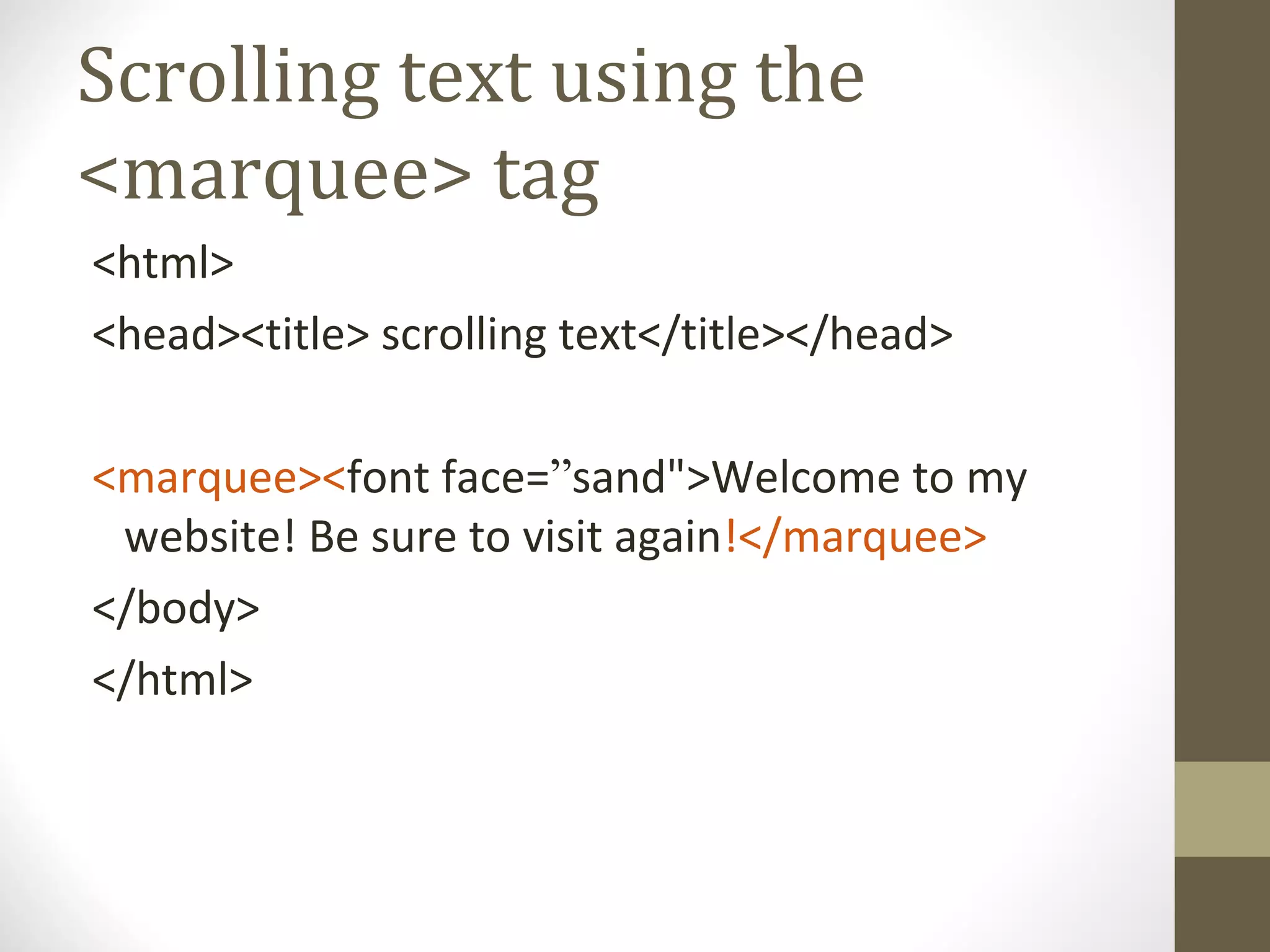 Scrolling text using the
<marquee> tag
<html>
<head><title> scrolling text</title></head>
<marquee><font face=”sand">Welcome to my
website! Be sure to visit again!</marquee>
</body>
</html>
 