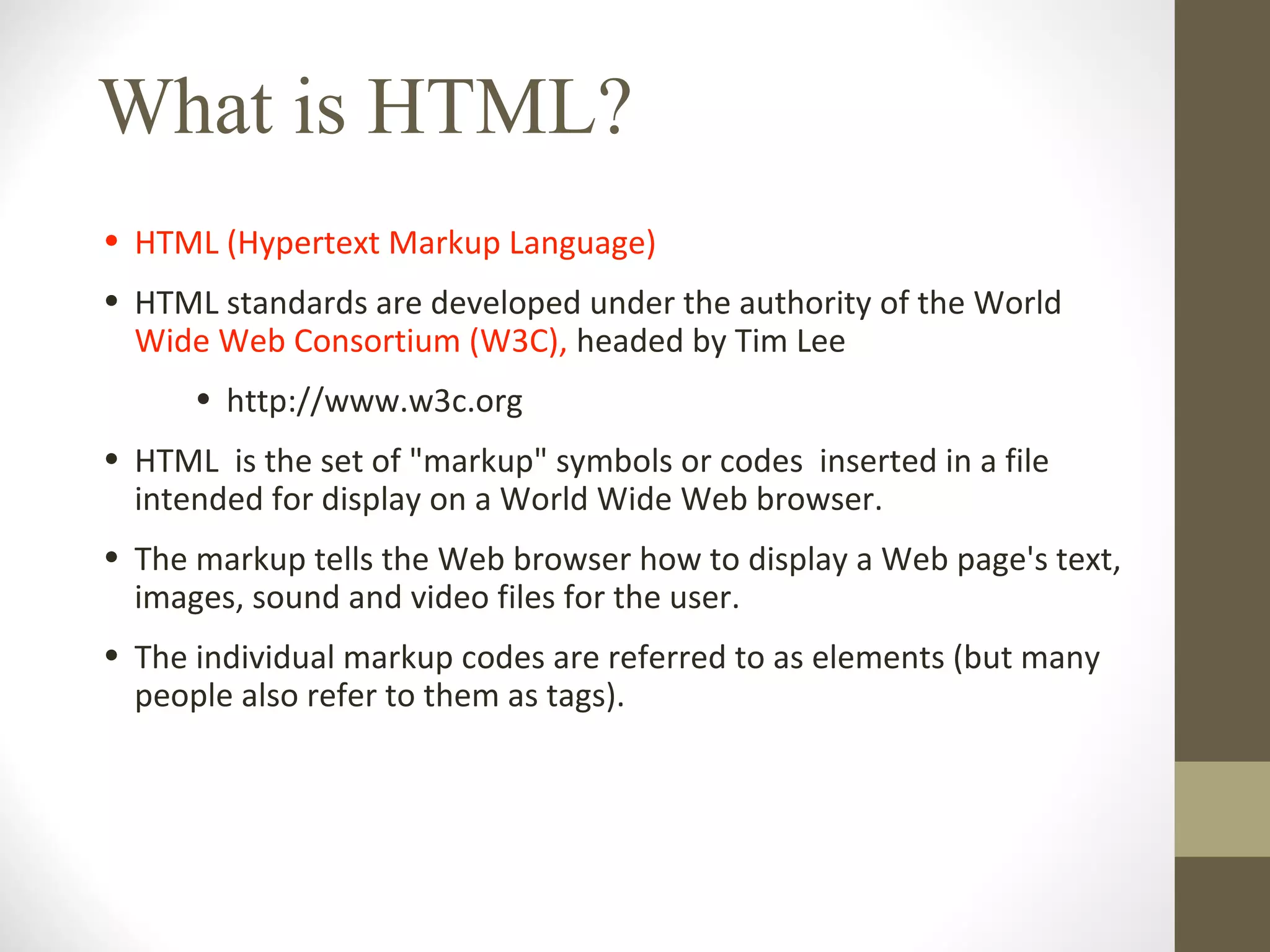 What is HTML?
• HTML (Hypertext Markup Language)
• HTML standards are developed under the authority of the World
Wide Web Consortium (W3C), headed by Tim Lee
• http://www.w3c.org
• HTML is the set of "markup" symbols or codes inserted in a file
intended for display on a World Wide Web browser.
• The markup tells the Web browser how to display a Web page's text,
images, sound and video files for the user.
• The individual markup codes are referred to as elements (but many
people also refer to them as tags).
 