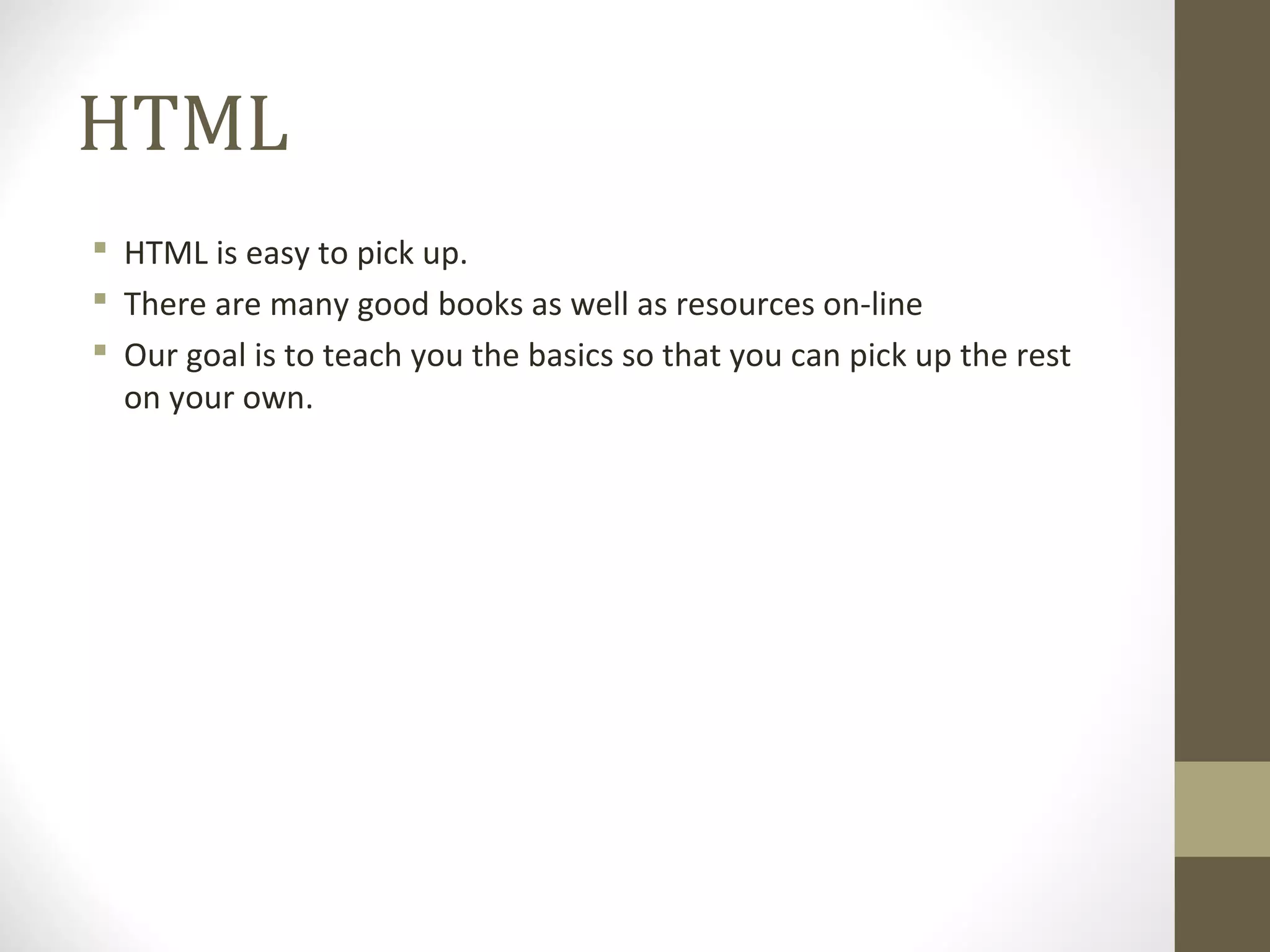 HTML
 HTML is easy to pick up.
 There are many good books as well as resources on-line
 Our goal is to teach you the basics so that you can pick up the rest
on your own.
 