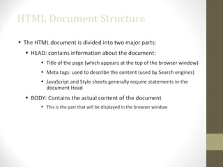 HTML Document Structure
• The HTML document is divided into two major parts:
• HEAD: contains information about the document:
• Title of the page (which appears at the top of the browser window)
• Meta tags: used to describe the content (used by Search engines)
• JavaScript and Style sheets generally require statements in the
document Head
• BODY: Contains the actual content of the document
• This is the part that will be displayed in the browser window
 