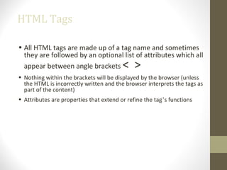 HTML Tags
• All HTML tags are made up of a tag name and sometimes
they are followed by an optional list of attributes which all
appear between angle brackets < >
• Nothing within the brackets will be displayed by the browser (unless
the HTML is incorrectly written and the browser interprets the tags as
part of the content)
• Attributes are properties that extend or refine the tag’s functions
 