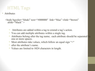 HTML Tags
• Attributes
<body bgcolor=“khaki” text=“#000000” link=“blue” vlink=“brown”
alink=“black” >
• Attributes are added within a tag to extend a tag’s action.
• You can add multiple attributes within a single tag.
• Attributes belong after the tag name; each attribute should be separated by
one or more spaces.
• Most attributes take values, which follow an equal sign “=“
• after the attribute’s name.
• Values are limited to 1024 characters in length.
 