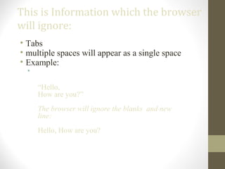 This is Information which the browser
will ignore:
• Tabs
• multiple spaces will appear as a single space
• Example:
•
“Hello,
How are you?”
The browser will ignore the blanks and new
line:
Hello, How are you?
 