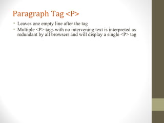 Paragraph Tag <P>
• Leaves one empty line after the tag
• Multiple <P> tags with no intervening text is interpreted as
redundant by all browsers and will display a single <P> tag
 