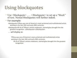 Using blockquotes
• Use <blockquote> …. </blockquote> to set up a “block”
of text. Nested blockquotes will further indent.
• For example:
<blockquote>Tiffany was one of America's most acclaimed and multitalented artists
working in the late 19th and early 20th centuries.
<blockquote>Of all of Tiffany's artistic endeavors, stained glass brought him the
greatest recognition. </blockquote></blockquote>
… will display as:
Tiffany was one of America's most acclaimed and multitalented artists
working in the late 19th and early 20th centuries.
Of all of Tiffany's artistic endeavors, stained glass brought him the greatest
recognition.
 