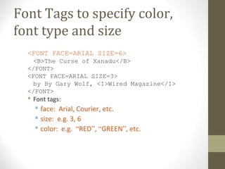 Font Tags to specify color,
font type and size
<FONT FACE=ARIAL SIZE=6>
<B>The Curse of Xanadu</B>
</FONT>
<FONT FACE=ARIAL SIZE=3>
by By Gary Wolf, <I>Wired Magazine</I>
</FONT>
 Font tags:
 face: Arial, Courier, etc.
 size: e.g. 3, 6
 color: e.g. “RED”, “GREEN”, etc.
 