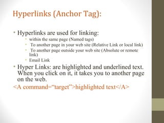 Hyperlinks (Anchor Tag):
• Hyperlinks are used for linking:
• within the same page (Named tags)
• To another page in your web site (Relative Link or local link)
• To another page outside your web site (Absolute or remote
link)
• Email Link
• Hyper Links: are highlighted and underlined text.
When you click on it, it takes you to another page
on the web.
<A command=“target”>highlighted text</A>
 