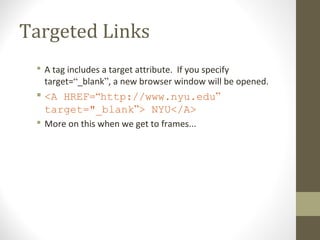 Targeted Links
 A tag includes a target attribute. If you specify
target=“_blank”, a new browser window will be opened.
 <A HREF=“http://www.nyu.edu”
target="_blank”> NYU</A>
 More on this when we get to frames...
 