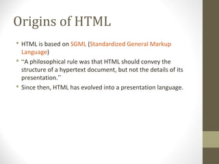 Origins of HTML
 HTML is based on SGML (Standardized General Markup
Language)
 “A philosophical rule was that HTML should convey the
structure of a hypertext document, but not the details of its
presentation.”
 Since then, HTML has evolved into a presentation language.
 