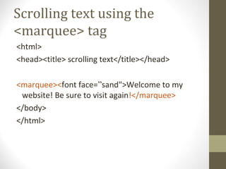 Scrolling text using the
<marquee> tag
<html>
<head><title> scrolling text</title></head>
<marquee><font face=”sand">Welcome to my
website! Be sure to visit again!</marquee>
</body>
</html>
 