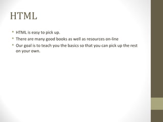 HTML
 HTML is easy to pick up.
 There are many good books as well as resources on-line
 Our goal is to teach you the basics so that you can pick up the rest
on your own.
 