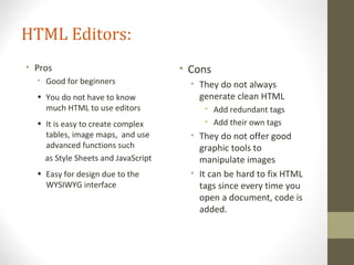 HTML Editors:
• Pros
• Good for beginners
• You do not have to know
much HTML to use editors
• It is easy to create complex
tables, image maps, and use
advanced functions such
as Style Sheets and JavaScript
• Easy for design due to the
WYSIWYG interface
• Cons
• They do not always
generate clean HTML
• Add redundant tags
• Add their own tags
• They do not offer good
graphic tools to
manipulate images
• It can be hard to fix HTML
tags since every time you
open a document, code is
added.
 