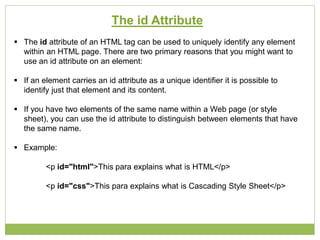 The id Attribute
 The id attribute of an HTML tag can be used to uniquely identify any element
within an HTML page. There are two primary reasons that you might want to
use an id attribute on an element:
 If an element carries an id attribute as a unique identifier it is possible to
identify just that element and its content.
 If you have two elements of the same name within a Web page (or style
sheet), you can use the id attribute to distinguish between elements that have
the same name.
 Example:
<p id="html">This para explains what is HTML</p>
<p id="css">This para explains what is Cascading Style Sheet</p>
 