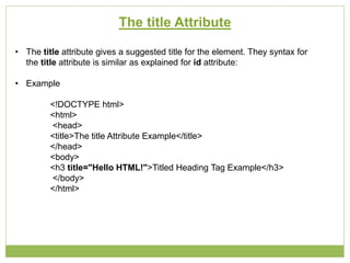 The title Attribute
• The title attribute gives a suggested title for the element. They syntax for
the title attribute is similar as explained for id attribute:
• Example
<!DOCTYPE html>
<html>
<head>
<title>The title Attribute Example</title>
</head>
<body>
<h3 title="Hello HTML!">Titled Heading Tag Example</h3>
</body>
</html>
 