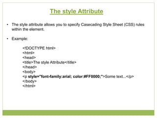The style Attribute
• The style attribute allows you to specify Casecading Style Sheet (CSS) rules
within the element.
• Example:
<!DOCTYPE html>
<html>
<head>
<title>The style Attribute</title>
</head>
<body>
<p style="font-family:arial; color:#FF0000;">Some text...</p>
</body>
</html>
 