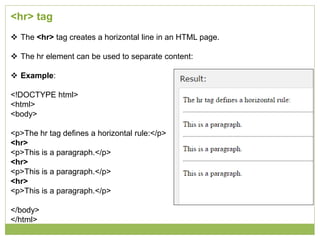 <hr> tag
 The <hr> tag creates a horizontal line in an HTML page.
 The hr element can be used to separate content:
 Example:
<!DOCTYPE html>
<html>
<body>
<p>The hr tag defines a horizontal rule:</p>
<hr>
<p>This is a paragraph.</p>
<hr>
<p>This is a paragraph.</p>
<hr>
<p>This is a paragraph.</p>
</body>
</html>
 