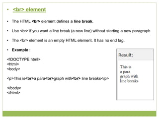 • <br> element
• The HTML <br> element defines a line break.
• Use <br> if you want a line break (a new line) without starting a new paragraph
• The <br> element is an empty HTML element. It has no end tag.
• Example :
<!DOCTYPE html>
<html>
<body>
<p>This is<br>a para<br>graph with<br> line breaks</p>
</body>
</html>
 