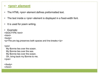 • <pre> element
• The HTML <pre> element defines preformatted text.
• The text inside a <pre> element is displayed in a fixed-width font.
• It is used for poem writing.
• Example:
<!DOCTYPE html>
<html>
<body>
<p>The pre tag preserves both spaces and line breaks:</p>
<pre>
My Bonnie lies over the ocean.
My Bonnie lies over the sea.
My Bonnie lies over the ocean.
Oh, bring back my Bonnie to me.
</pre>
</body>
</html>
 