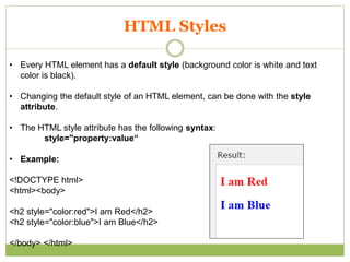 HTML Styles
• Every HTML element has a default style (background color is white and text
color is black).
• Changing the default style of an HTML element, can be done with the style
attribute.
• The HTML style attribute has the following syntax:
style="property:value“
• Example:
<!DOCTYPE html>
<html><body>
<h2 style="color:red">I am Red</h2>
<h2 style="color:blue">I am Blue</h2>
</body> </html>
 