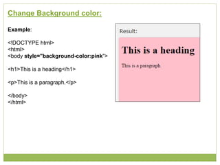 Change Background color:
Example:
<!DOCTYPE html>
<html>
<body style="background-color:pink">
<h1>This is a heading</h1>
<p>This is a paragraph.</p>
</body>
</html>
 